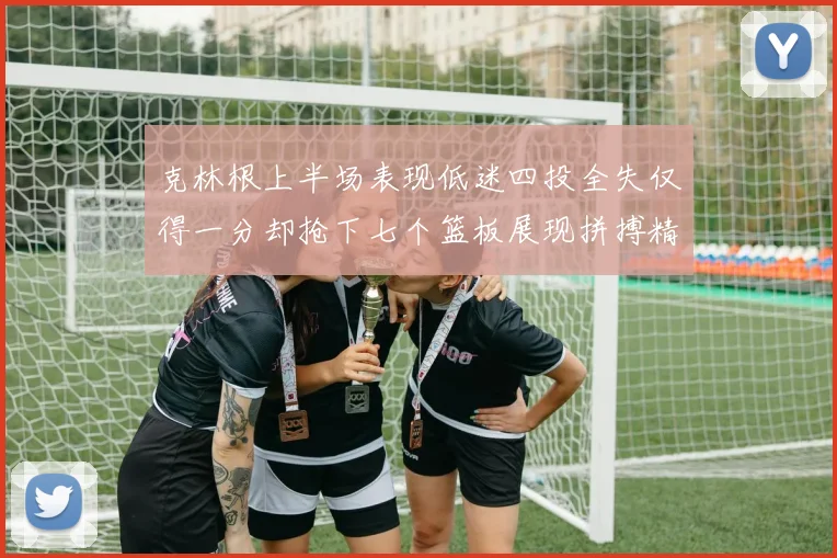 克林根上半场表现低迷四投全失仅得一分却抢下七个篮板展现拼搏精神