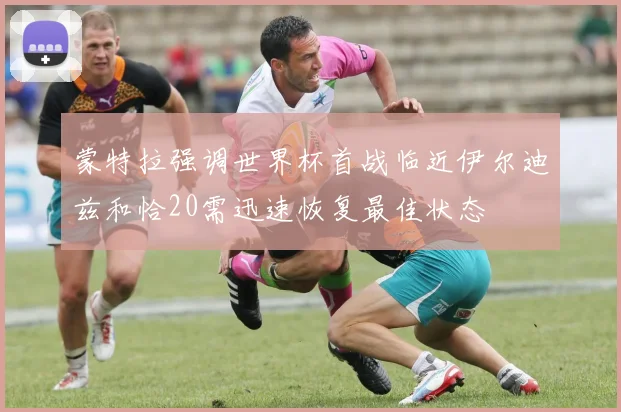 蒙特拉强调世界杯首战临近伊尔迪兹和恰20需迅速恢复最佳状态