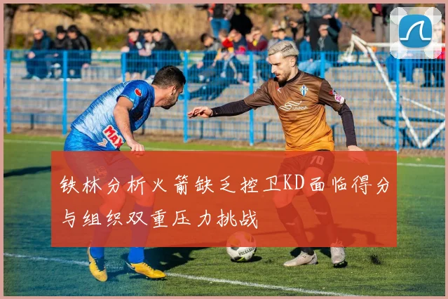 铁林分析火箭缺乏控卫KD面临得分与组织双重压力挑战
