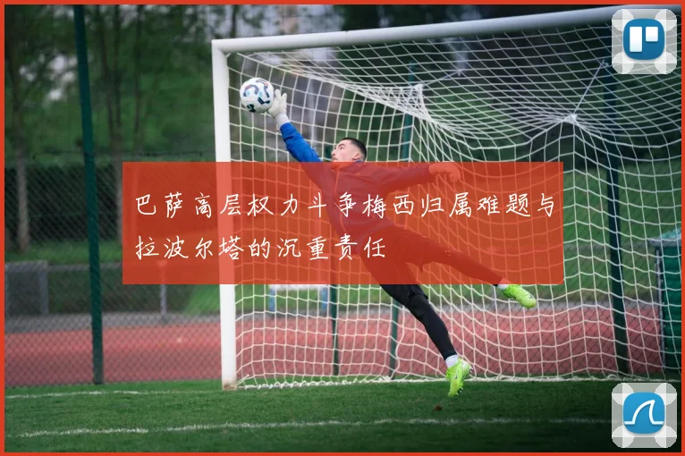 巴萨高层权力斗争梅西归属难题与拉波尔塔的沉重责任