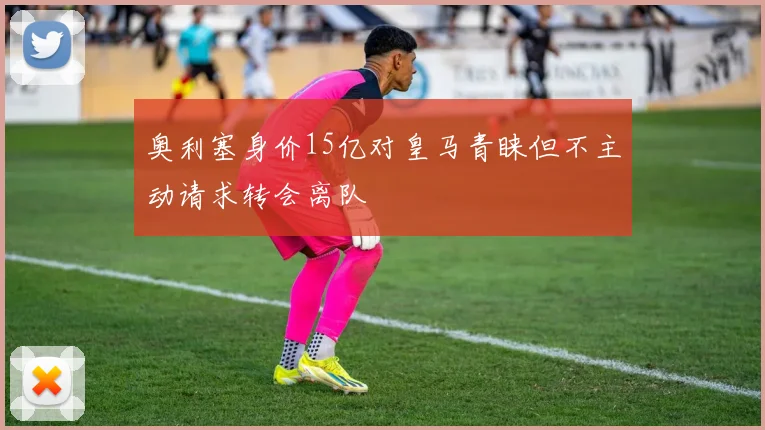 奥利塞身价15亿对皇马青睐但不主动请求转会离队