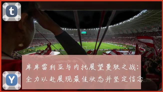 库库雷利亚与内托展望曼联之战：全力以赴展现最佳状态并坚定信念