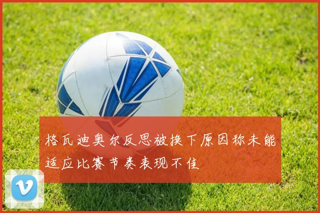 格瓦迪奥尔反思被换下原因称未能适应比赛节奏表现不佳