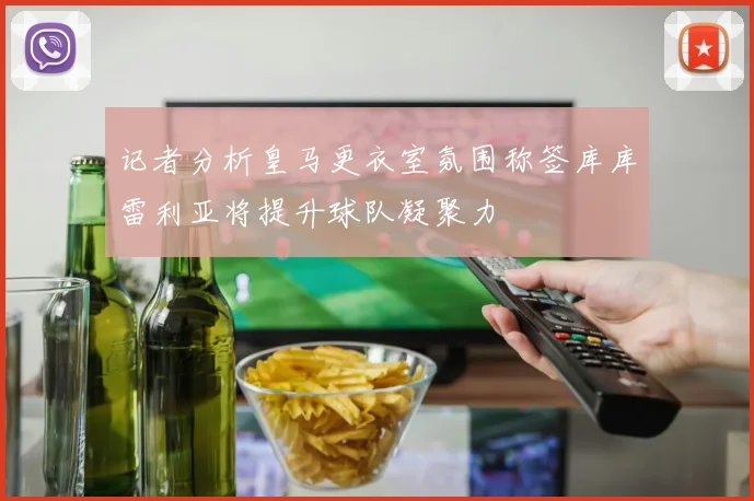 记者分析皇马更衣室氛围称签库库雷利亚将提升球队凝聚力