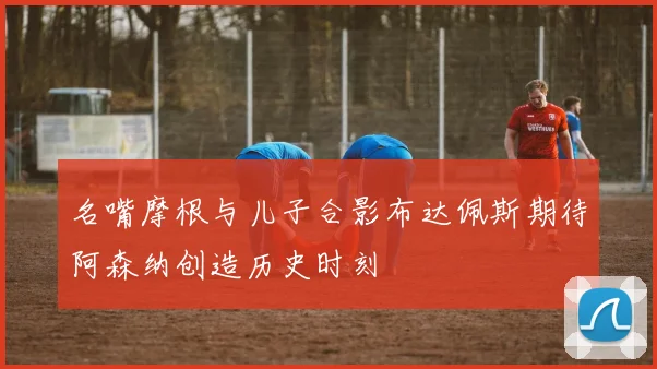 名嘴摩根与儿子合影布达佩斯期待阿森纳创造历史时刻