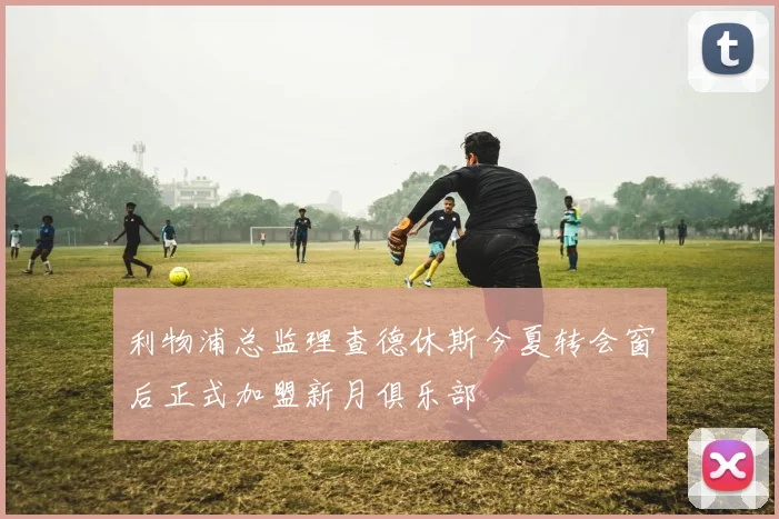 利物浦总监理查德休斯今夏转会窗后正式加盟新月俱乐部