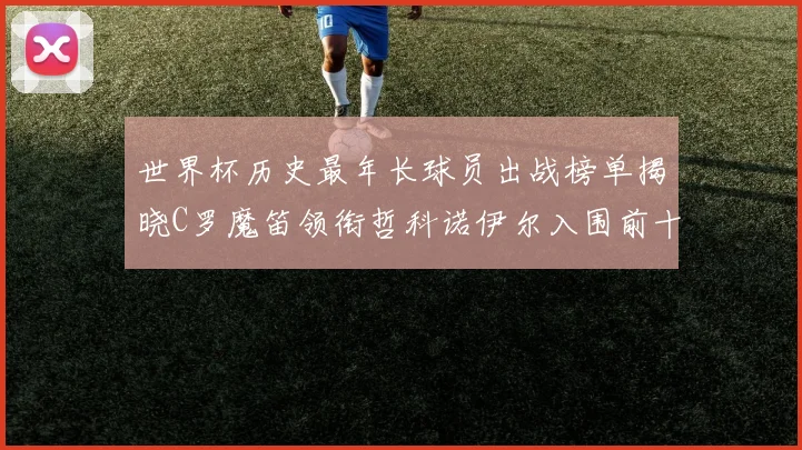 世界杯历史最年长球员出战榜单揭晓C罗魔笛领衔哲科诺伊尔入围前十