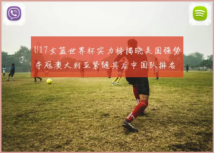 U17女篮世界杯实力榜揭晓美国强势夺冠澳大利亚紧随其后中国队排名第十