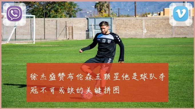 徐杰盛赞布伦森五颗星他是球队夺冠不可或缺的关键拼图