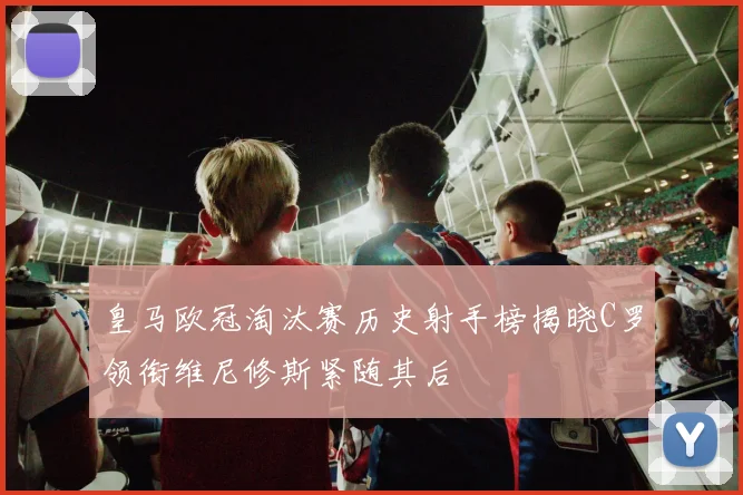 皇马欧冠淘汰赛历史射手榜揭晓C罗领衔维尼修斯紧随其后