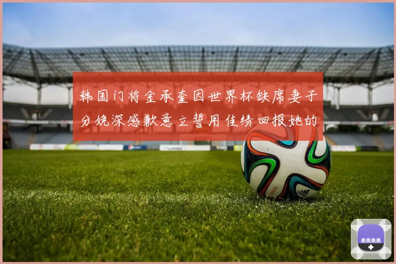 韩国门将金承奎因世界杯缺席妻子分娩深感歉意立誓用佳绩回报她的支持与爱