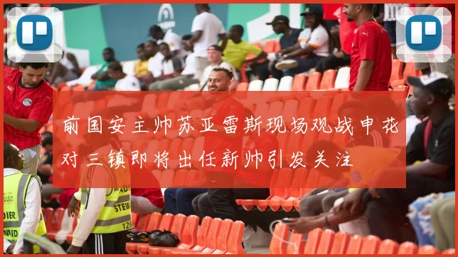 前国安主帅苏亚雷斯现场观战申花对三镇即将出任新帅引发关注