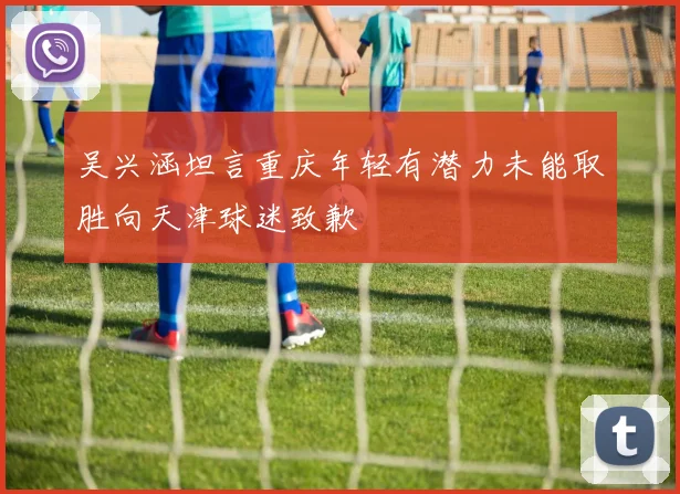 吴兴涵坦言重庆年轻有潜力未能取胜向天津球迷致歉