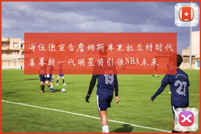 海伍德宣告詹姆斯库里杜兰特时代落幕新一代明星将引领NBA未来