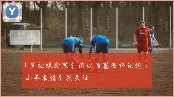 C罗社媒新照引热议马塞洛评论送上山羊表情引发关注