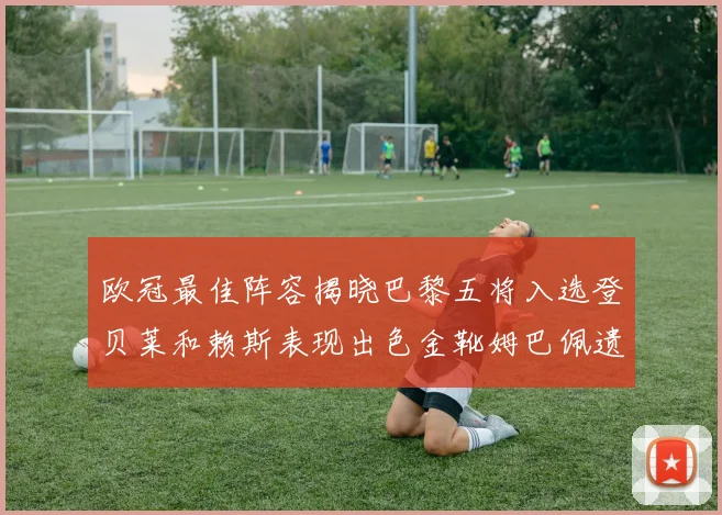 欧冠最佳阵容揭晓巴黎五将入选登贝莱和赖斯表现出色金靴姆巴佩遗憾落选