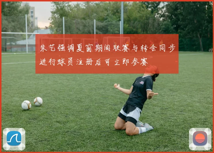 朱艺强调夏窗期间联赛与转会同步进行球员注册后可立即参赛