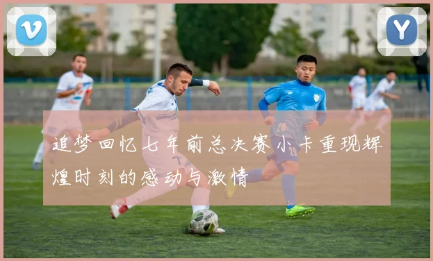 追梦回忆七年前总决赛小卡重现辉煌时刻的感动与激情