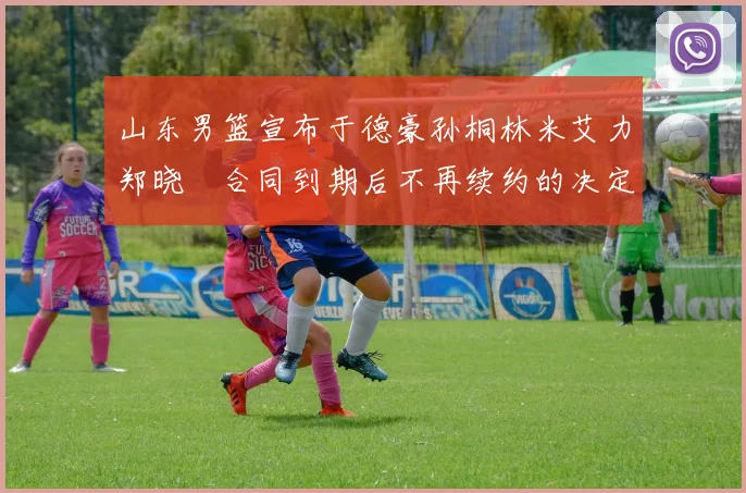 山东男篮宣布于德豪孙桐林米艾力郑晓垚合同到期后不再续约的决定