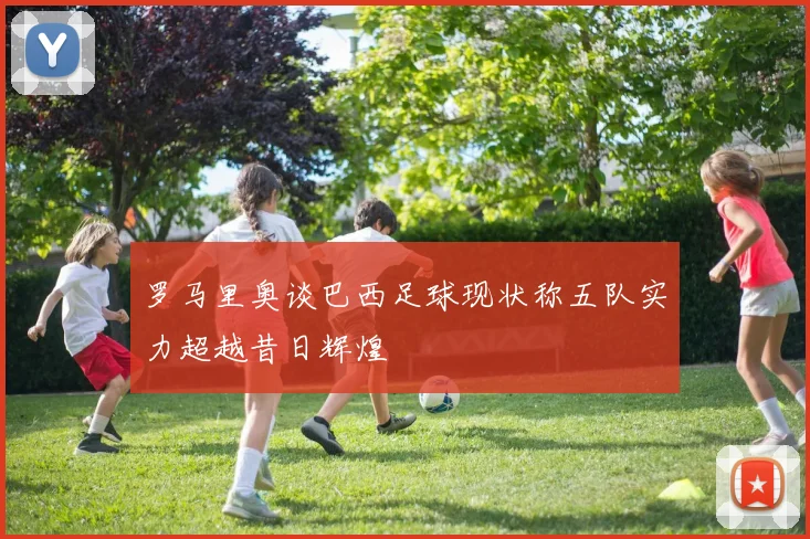 罗马里奥谈巴西足球现状称五队实力超越昔日辉煌